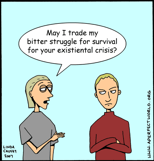 May I trade my bitter struggle for survival for your existiental crisis?