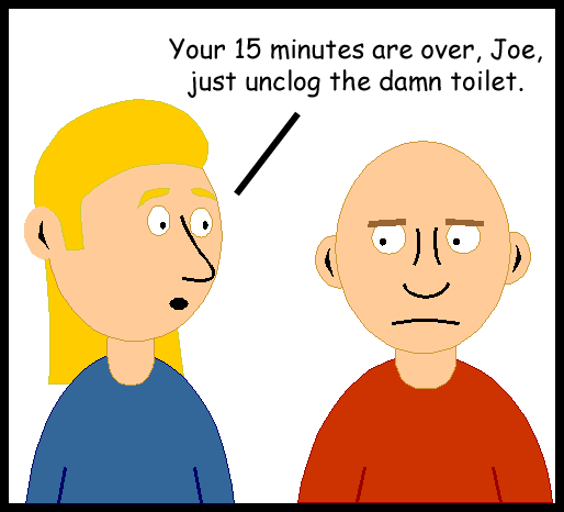 Your 15 minutes are over, Joe, just unclog the damn toilet.