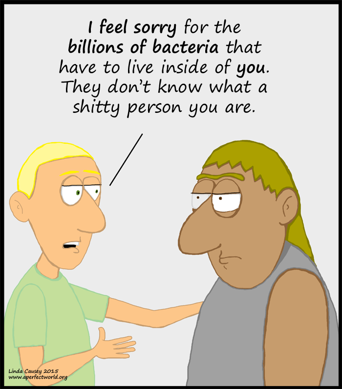 I feel sorry for the billions of bacteria that have to live in you